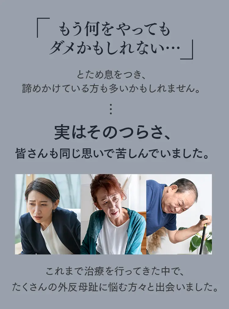 もう何をやってダメかもしれない」と諦めかけている方へ。多くの外反母趾に悩む方々と向き合ってきた実績の紹介。