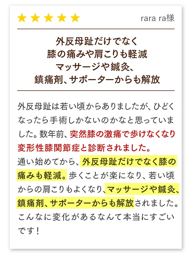 外反母趾だけでなく膝の痛みや肩こりも軽減したお客様の声。rara ra様：変形性膝関節症の痛みで歩けなかったのが、施術で膝も肩こりも楽になりマッサージや鎮痛剤からも解放。